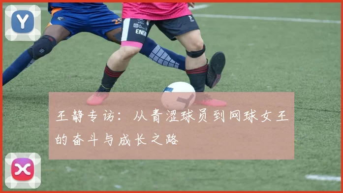 王静专访：从青涩球员到网球女王的奋斗与成长之路