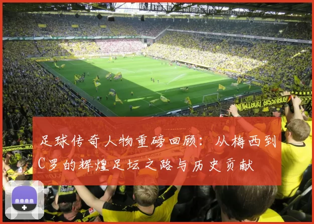 足球传奇人物重磅回顾：从梅西到C罗的辉煌足坛之路与历史贡献