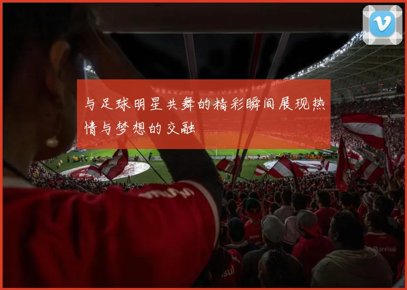 与足球明星共舞的精彩瞬间展现热情与梦想的交融