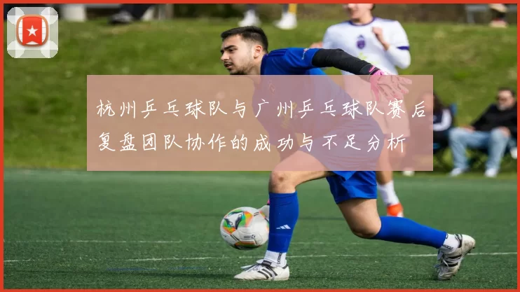 杭州乒乓球队与广州乒乓球队赛后复盘团队协作的成功与不足分析