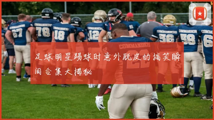 足球明星踢球时意外脱皮的搞笑瞬间合集大揭秘