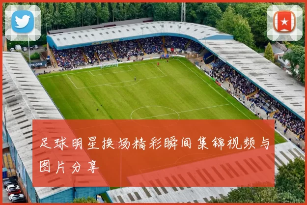 足球明星换场精彩瞬间集锦视频与图片分享
