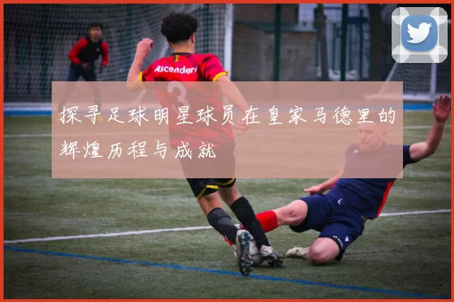 探寻足球明星球员在皇家马德里的辉煌历程与成就