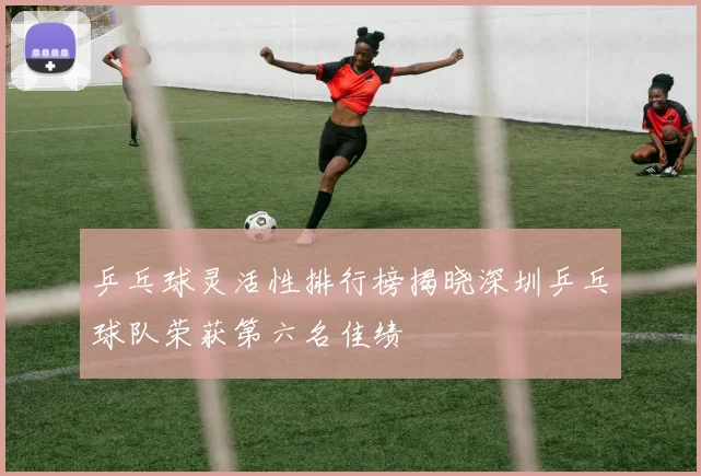 乒乓球灵活性排行榜揭晓深圳乒乓球队荣获第六名佳绩