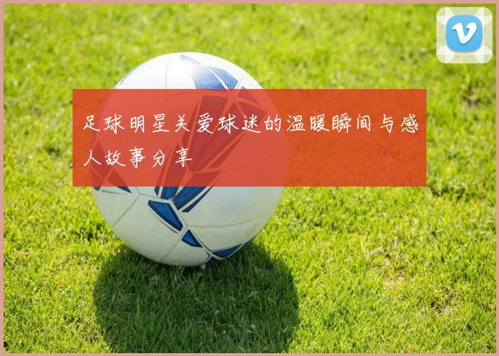 足球明星关爱球迷的温暖瞬间与感人故事分享