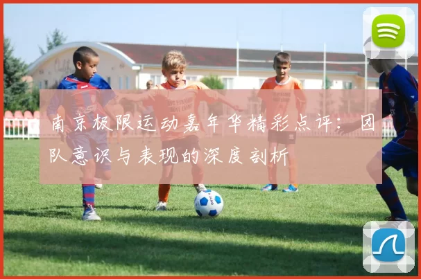 南京极限运动嘉年华精彩点评：团队意识与表现的深度剖析